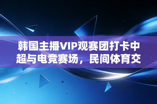 韩国主播VIP观赛团打卡中超与电竞赛场,民间体育交流的新路径比官方推广还香 韩国主播VIP观赛团打卡中超与电竞赛场,民间体育交流的新路径比官方推广还香
