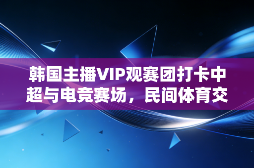 韩国主播VIP观赛团打卡中超与电竞赛场,民间体育交流的新路径比官方推广还香 韩国主播VIP观赛团打卡中超与电竞赛场,民间体育交流的新路径比官方推广还香