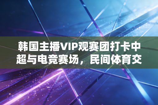 韩国主播VIP观赛团打卡中超与电竞赛场，民间体育交流的新路径比官方推广还香