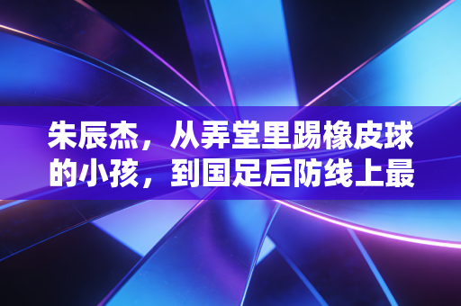 朱辰杰,从弄堂里踢橡皮球的小孩,到国足后防线上最稳的那道墙 朱辰杰,从弄堂里踢橡皮球的小孩,到国足后防线上最稳的那道墙