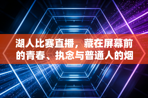 湖人比赛直播,藏在屏幕前的青春、执念与普通人的烟火英雄梦 湖人比赛直播,藏在屏幕前的青春、执念与普通人的烟火英雄梦
