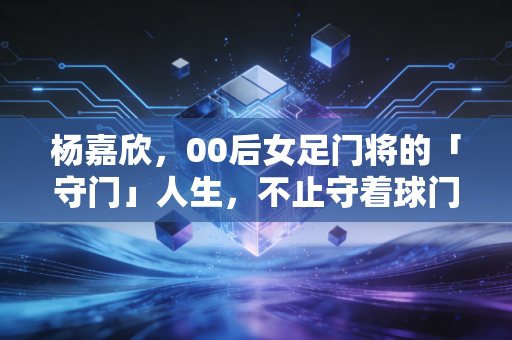 杨嘉欣,00后女足门将的「守门」人生,不止守着球门那7.32米 杨嘉欣,00后女足门将的「守门」人生,不止守着球门那7.32米