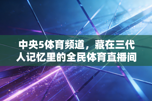 中央5体育频道,藏在三代人记忆里的全民体育直播间 中央5体育频道,藏在三代人记忆里的全民体育直播间