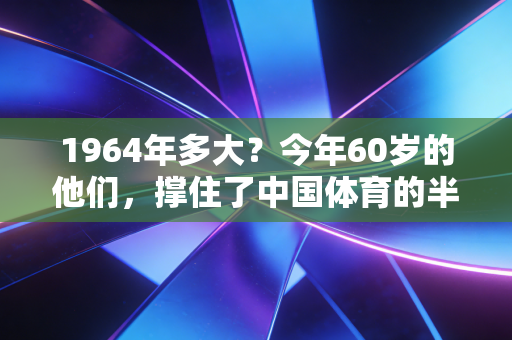 1964年多大?今年60岁的他们,撑住了中国体育的半壁江山也活成了普通人的运动样板 1964年多大?今年60岁的他们,撑住了中国体育的半壁江山也活成了普通人的运动样板