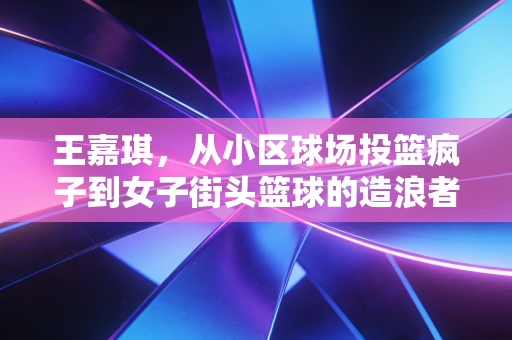 王嘉琪,从小区球场投篮疯子到女子街头篮球的造浪者 王嘉琪,从小区球场投篮疯子到女子街头篮球的造浪者