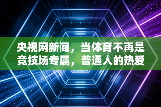 央视网新闻,当体育不再是竞技场专属,普通人的热爱才是行业最硬的底气 央视网新闻,当体育不再是竞技场专属,普通人的热爱才是行业最硬的底气