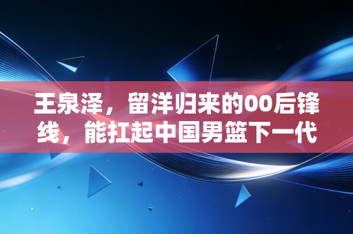 王泉泽,留洋归来的00后锋线,能扛起中国男篮下一代的锋线大旗吗? 王泉泽,留洋归来的00后锋线,能扛起中国男篮下一代的锋线大旗吗?