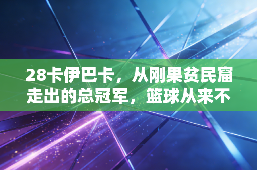 28卡伊巴卡,从刚果贫民窟走出的总冠军,篮球从来不是他人生的全部 28卡伊巴卡,从刚果贫民窟走出的总冠军,篮球从来不是他人生的全部