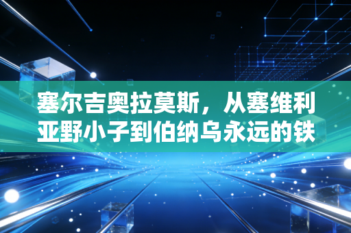 塞尔吉奥拉莫斯,从塞维利亚野小子到伯纳乌永远的铁血水爷 塞尔吉奥拉莫斯,从塞维利亚野小子到伯纳乌永远的铁血水爷
