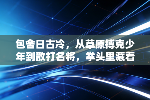 包舍日古冷,从草原搏克少年到散打名将,拳头里藏着化不开的草原情 包舍日古冷,从草原搏克少年到散打名将,拳头里藏着化不开的草原情