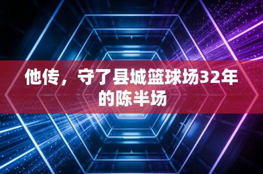 他传,守了县城篮球场32年的陈半场 他传,守了县城篮球场32年的陈半场