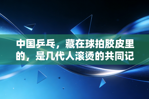 中国乒乓,藏在球拍胶皮里的,是几代人滚烫的共同记忆 中国乒乓,藏在球拍胶皮里的,是几代人滚烫的共同记忆