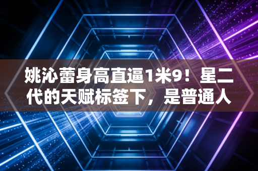 姚沁蕾身高直逼1米9!星二代的天赋标签下,是普通人看不到的成长选择题 姚沁蕾身高直逼1米9!星二代的天赋标签下,是普通人看不到的成长选择题