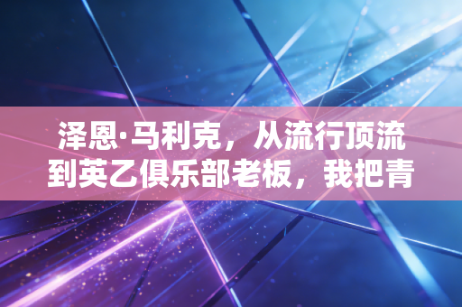 泽恩·马利克，从流行顶流到英乙俱乐部老板，我把青春里的主队梦攥在了自己手里