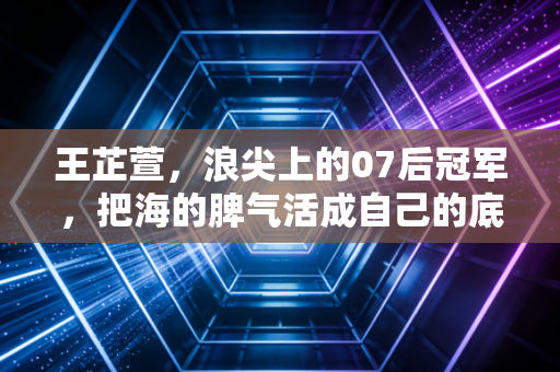 王芷萱，浪尖上的07后冠军，把海的脾气活成自己的底气