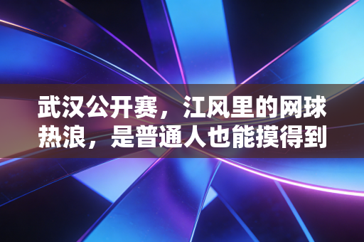 武汉公开赛,江风里的网球热浪,是普通人也能摸得到的体育星光 武汉公开赛,江风里的网球热浪,是普通人也能摸得到的体育星光