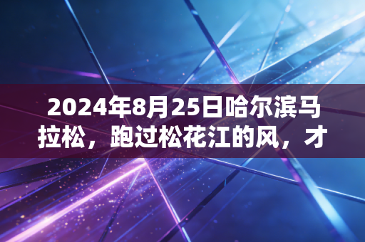 2024年8月25日哈尔滨马拉松，跑过松花江的风，才懂东北人刻在骨子里的浪漫