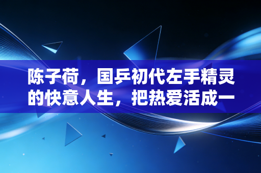 陈子荷,国乒初代左手精灵的快意人生,把热爱活成一辈子的事 陈子荷,国乒初代左手精灵的快意人生,把热爱活成一辈子的事