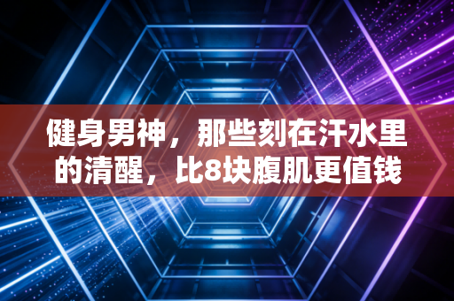 健身男神,那些刻在汗水里的清醒,比8块腹肌更值钱 健身男神,那些刻在汗水里的清醒,比8块腹肌更值钱