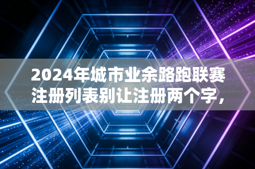 2024年城市业余路跑联赛注册列表别让注册两个字，挡住你跑向赛场的第一步
