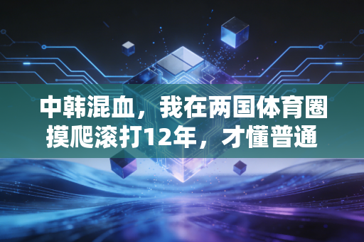 中韩混血,我在两国体育圈摸爬滚打12年,才懂普通人走体育路到底有多难 中韩混血,我在两国体育圈摸爬滚打12年,才懂普通人走体育路到底有多难