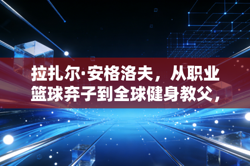 拉扎尔·安格洛夫，从职业篮球弃子到全球健身教父，他的完美身材从来不是天生的