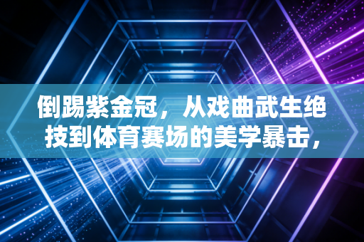 倒踢紫金冠,从戏曲武生绝技到体育赛场的美学暴击,普通人也能解锁的反重力快乐 倒踢紫金冠,从戏曲武生绝技到体育赛场的美学暴击,普通人也能解锁的反重力快乐