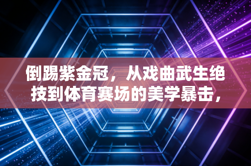 倒踢紫金冠，从戏曲武生绝技到体育赛场的美学暴击，普通人也能解锁的反重力快乐
