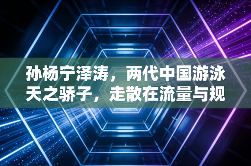 孙杨宁泽涛,两代中国游泳天之骄子,走散在流量与规则的岔路口 孙杨宁泽涛,两代中国游泳天之骄子,走散在流量与规则的岔路口