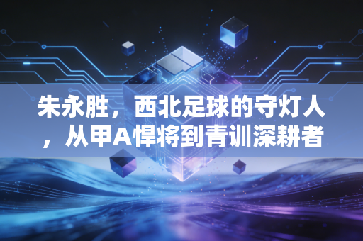 朱永胜，西北足球的守灯人，从甲A悍将到青训深耕者的半生足球路