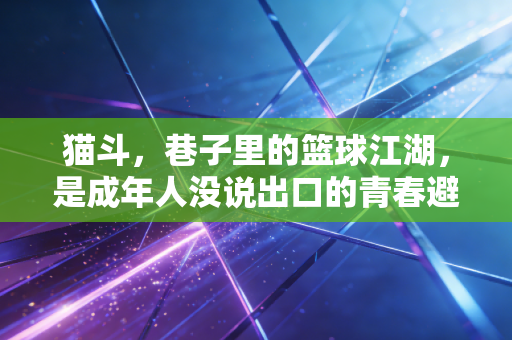 猫斗,巷子里的篮球江湖,是成年人没说出口的青春避难所 猫斗,巷子里的篮球江湖,是成年人没说出口的青春避难所