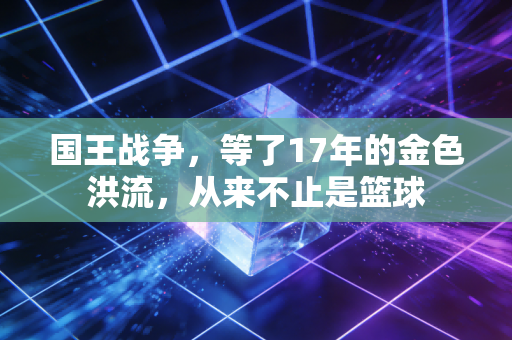 国王战争,等了17年的金色洪流,从来不止是篮球 国王战争,等了17年的金色洪流,从来不止是篮球