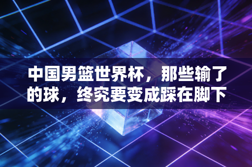 中国男篮世界杯,那些输了的球,终究要变成踩在脚下的台阶 中国男篮世界杯,那些输了的球,终究要变成踩在脚下的台阶