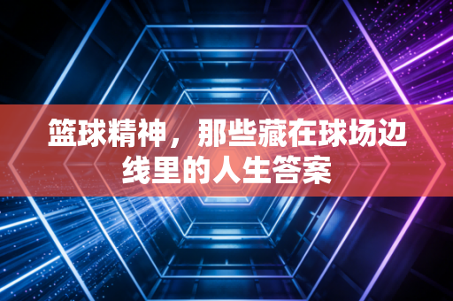 篮球精神,那些藏在球场边线里的人生答案 篮球精神,那些藏在球场边线里的人生答案