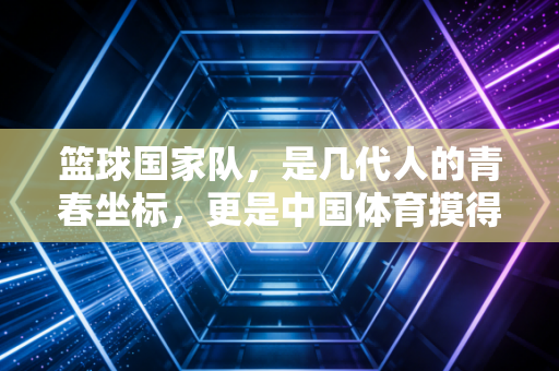 篮球国家队,是几代人的青春坐标,更是中国体育摸得着的成长注脚 篮球国家队,是几代人的青春坐标,更是中国体育摸得着的成长注脚
