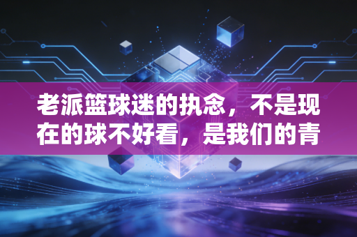 老派篮球迷的执念,不是现在的球不好看,是我们的青春早已经散了场 老派篮球迷的执念,不是现在的球不好看,是我们的青春早已经散了场