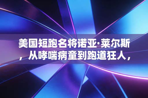 美国短跑名将诺亚·莱尔斯,从哮喘病童到跑道狂人,他活成了反内卷的体育样本 美国短跑名将诺亚·莱尔斯,从哮喘病童到跑道狂人,他活成了反内卷的体育样本