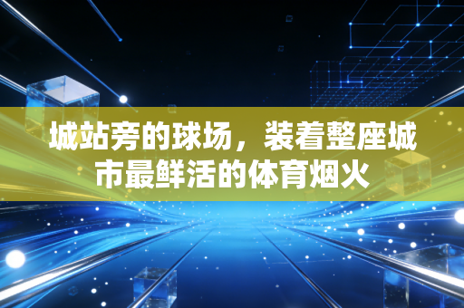 城站旁的球场,装着整座城市最鲜活的体育烟火 城站旁的球场,装着整座城市最鲜活的体育烟火