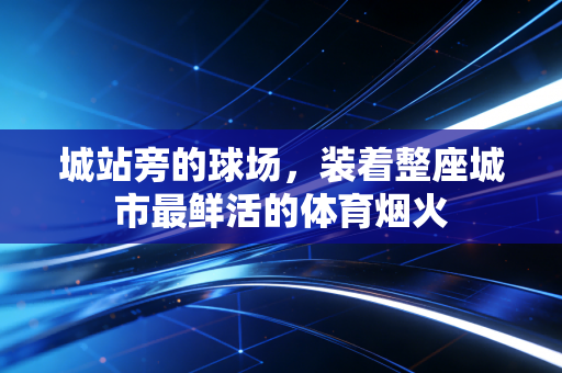 城站旁的球场,装着整座城市最鲜活的体育烟火 城站旁的球场,装着整座城市最鲜活的体育烟火