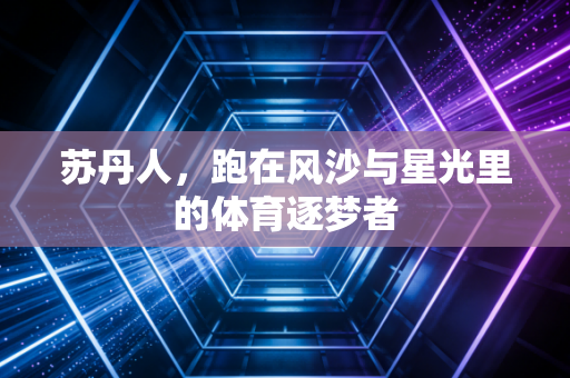苏丹人,跑在风沙与星光里的体育逐梦者 苏丹人,跑在风沙与星光里的体育逐梦者
