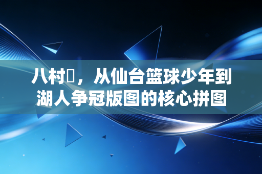 八村塁,从仙台篮球少年到湖人争冠版图的核心拼图 八村塁,从仙台篮球少年到湖人争冠版图的核心拼图