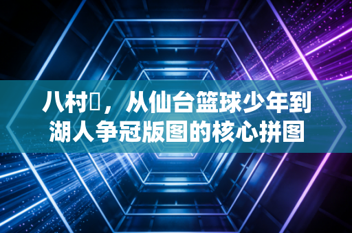 八村塁，从仙台篮球少年到湖人争冠版图的核心拼图