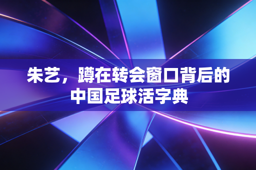 朱艺,蹲在转会窗口背后的中国足球活字典 朱艺,蹲在转会窗口背后的中国足球活字典