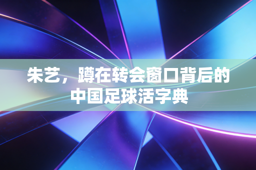 朱艺,蹲在转会窗口背后的中国足球活字典 朱艺,蹲在转会窗口背后的中国足球活字典