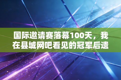 国际邀请赛落幕100天,我在县城网吧看见的冠军后遗症 国际邀请赛落幕100天,我在县城网吧看见的冠军后遗症