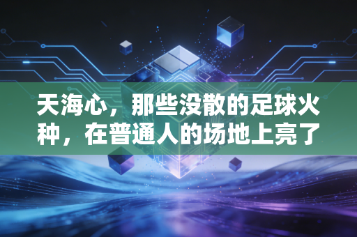 天海心,那些没散的足球火种,在普通人的场地上亮了三年 天海心,那些没散的足球火种,在普通人的场地上亮了三年