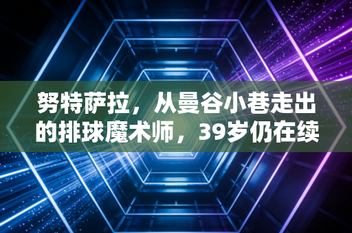 努特萨拉,从曼谷小巷走出的排球魔术师,39岁仍在续写亚洲二传的不老传说 努特萨拉,从曼谷小巷走出的排球魔术师,39岁仍在续写亚洲二传的不老传说