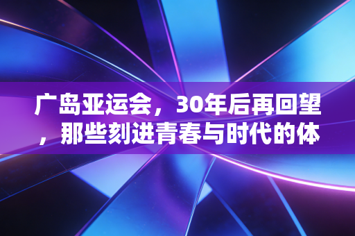 广岛亚运会,30年后再回望,那些刻进青春与时代的体育坐标 广岛亚运会,30年后再回望,那些刻进青春与时代的体育坐标