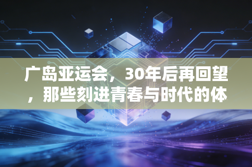 广岛亚运会，30年后再回望，那些刻进青春与时代的体育坐标