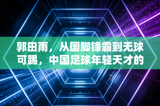 郭田雨,从国脚锋霸到无球可踢,中国足球年轻天才的坠落样本 郭田雨,从国脚锋霸到无球可踢,中国足球年轻天才的坠落样本